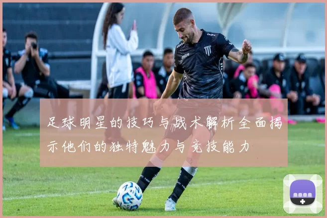 足球明星的技巧与战术解析全面揭示他们的独特魅力与竞技能力