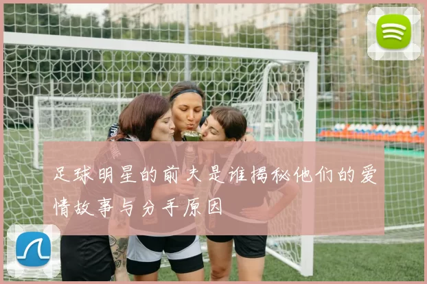 足球明星的前夫是谁揭秘他们的爱情故事与分手原因