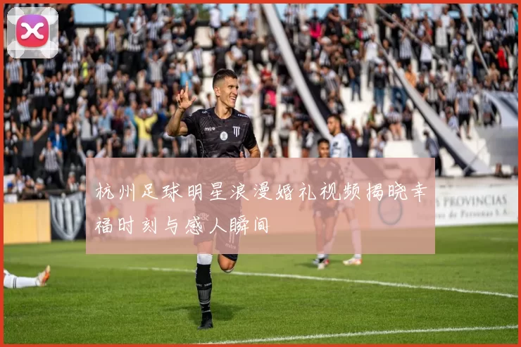杭州足球明星浪漫婚礼视频揭晓幸福时刻与感人瞬间
