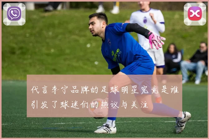 代言李宁品牌的足球明星究竟是谁引发了球迷们的热议与关注