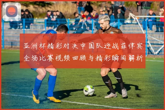 亚洲杯精彩对决中国队迎战菲律宾全场比赛视频回顾与精彩瞬间解析