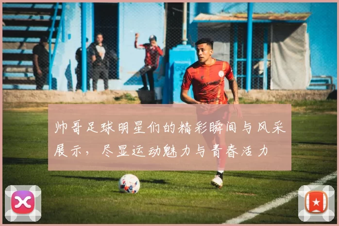 帅哥足球明星们的精彩瞬间与风采展示，尽显运动魅力与青春活力