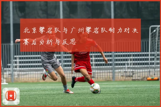 北京攀岩队与广州攀岩队耐力对决赛后分析与反思