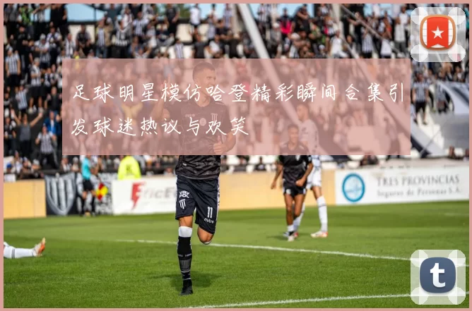 足球明星模仿哈登精彩瞬间合集引发球迷热议与欢笑
