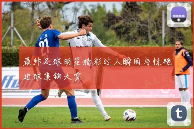 最帅足球明星精彩过人瞬间与惊艳进球集锦大赏