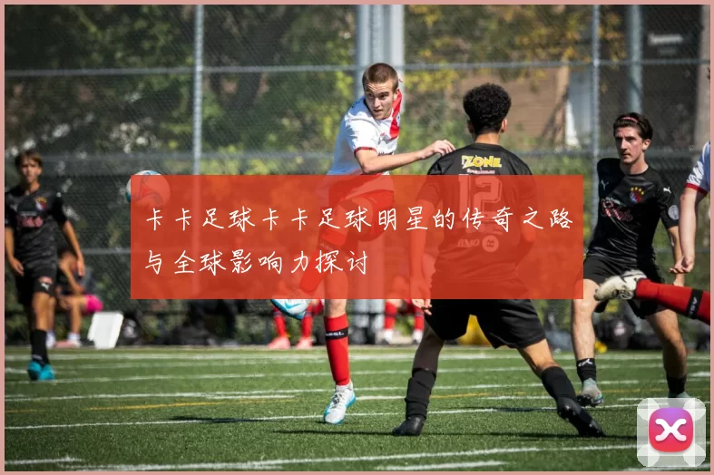 卡卡足球卡卡足球明星的传奇之路与全球影响力探讨