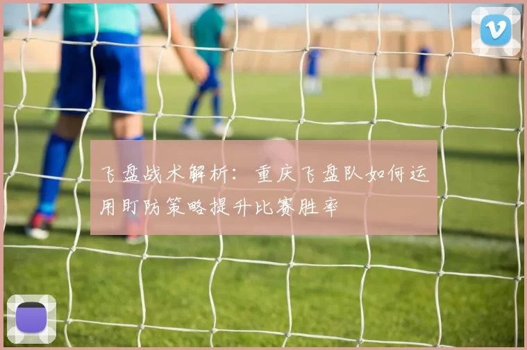 飞盘战术解析：重庆飞盘队如何运用盯防策略提升比赛胜率