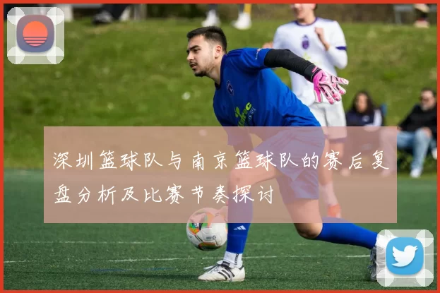 深圳篮球队与南京篮球队的赛后复盘分析及比赛节奏探讨
