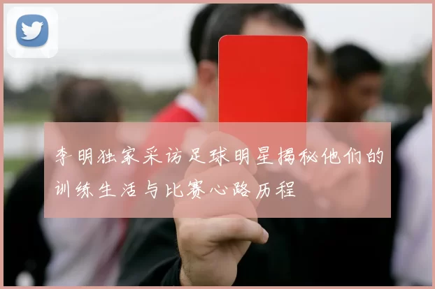 李明独家采访足球明星揭秘他们的训练生活与比赛心路历程