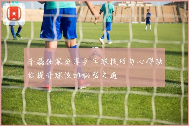 李磊独家分享乒乓球技巧与心得助你提升球技的秘密之道
