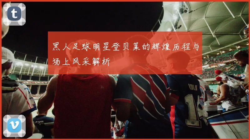 黑人足球明星登贝莱的辉煌历程与场上风采解析