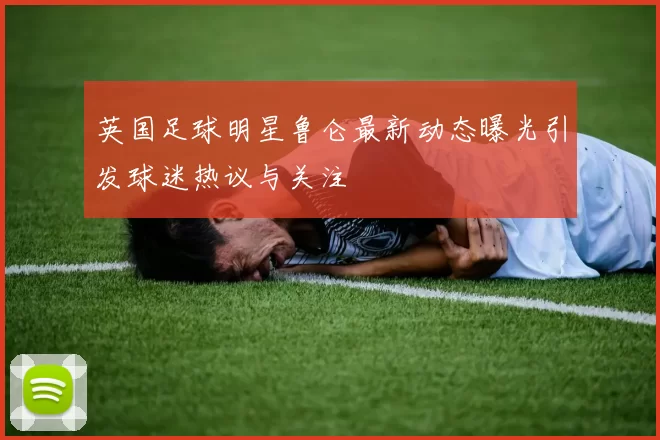 英国足球明星鲁仑最新动态曝光引发球迷热议与关注