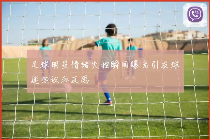 足球明星情绪失控瞬间曝光引发球迷热议和反思