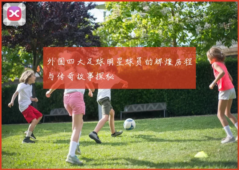 外国四大足球明星球员的辉煌历程与传奇故事探秘