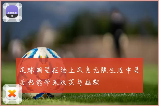 足球明星在场上风光无限生活中是否也能带来欢笑与幽默