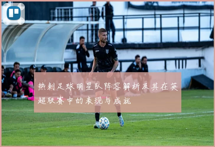 热刺足球明星队阵容解析及其在英超联赛中的表现与成就