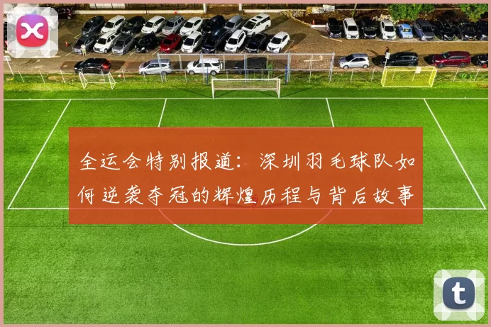 全运会特别报道：深圳羽毛球队如何逆袭夺冠的辉煌历程与背后故事