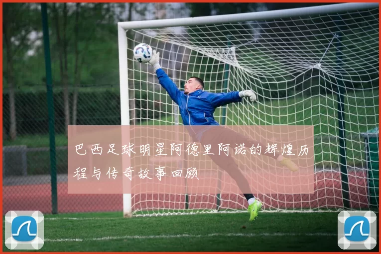 巴西足球明星阿德里阿诺的辉煌历程与传奇故事回顾