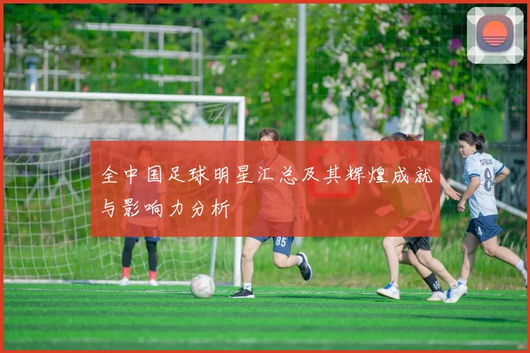 全中国足球明星汇总及其辉煌成就与影响力分析