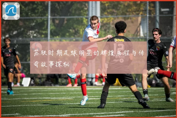 苏联时期足球明星的辉煌历程与传奇故事探秘