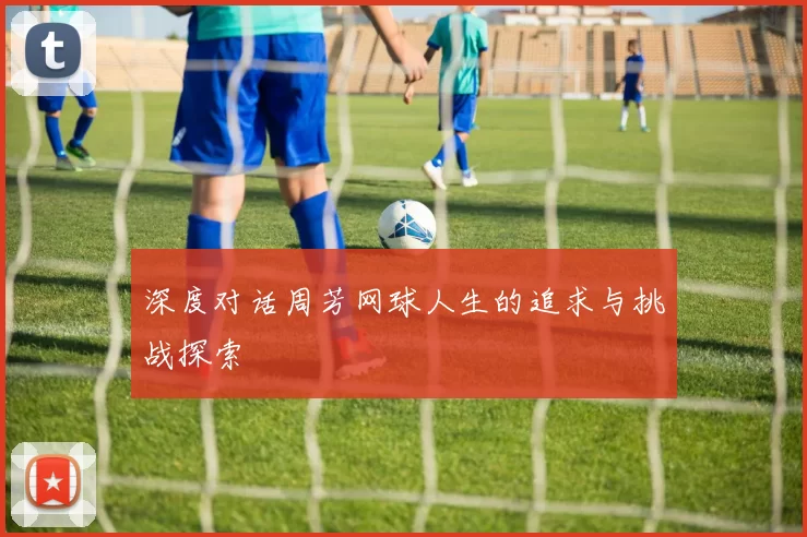 深度对话周芳网球人生的追求与挑战探索