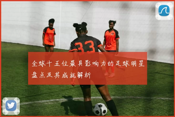 全球十五位最具影响力的足球明星盘点及其成就解析