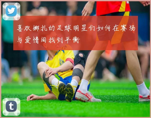 喜欢娜扎的足球明星们如何在赛场与爱情间找到平衡