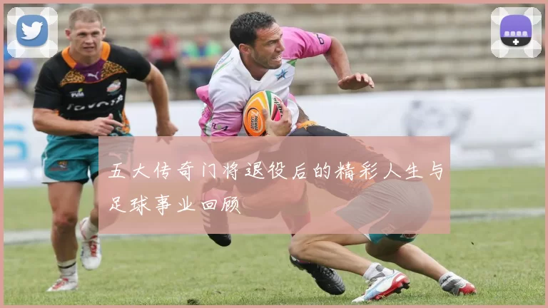 五大传奇门将退役后的精彩人生与足球事业回顾