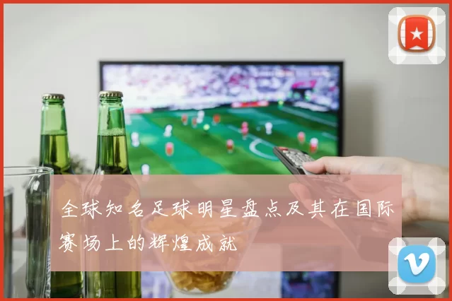 全球知名足球明星盘点及其在国际赛场上的辉煌成就