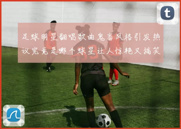 足球明星翻唱歌曲鬼畜风格引发热议究竟是哪个球星让人惊艳又搞笑