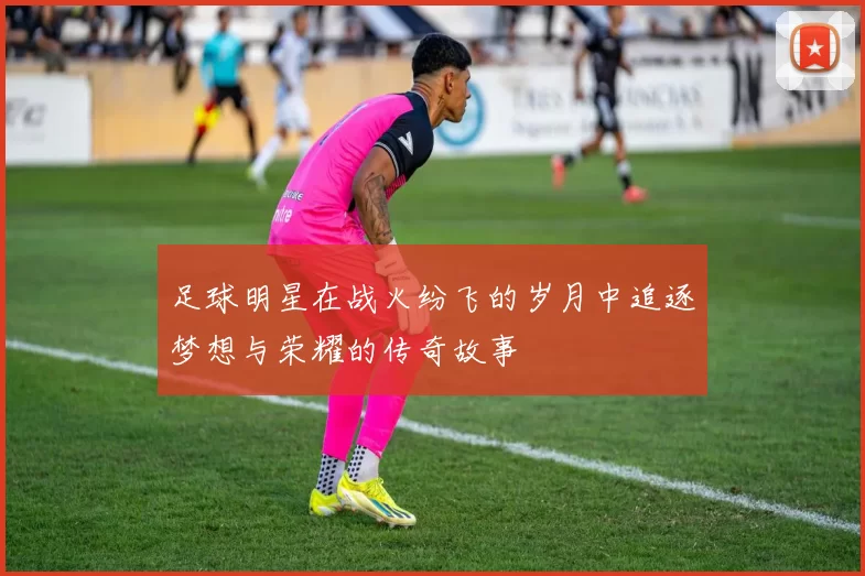 足球明星在战火纷飞的岁月中追逐梦想与荣耀的传奇故事