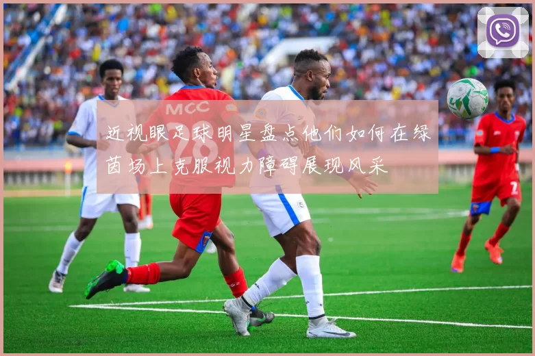近视眼足球明星盘点他们如何在绿茵场上克服视力障碍展现风采