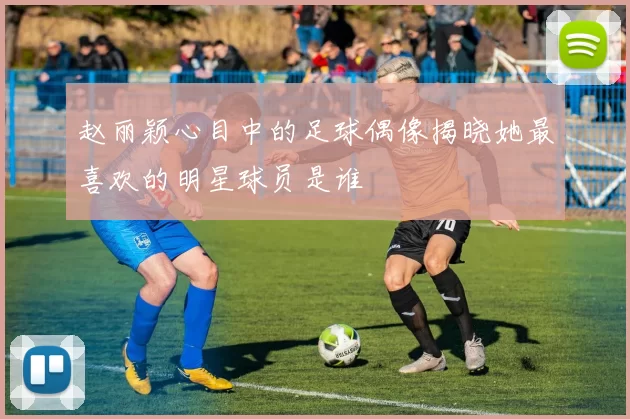赵丽颖心目中的足球偶像揭晓她最喜欢的明星球员是谁
