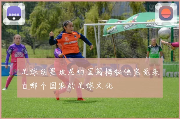 足球明星坎尼的国籍揭秘他究竟来自哪个国家的足球文化