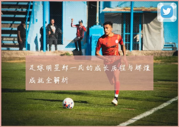 足球明星郑一民的成长历程与辉煌成就全解析