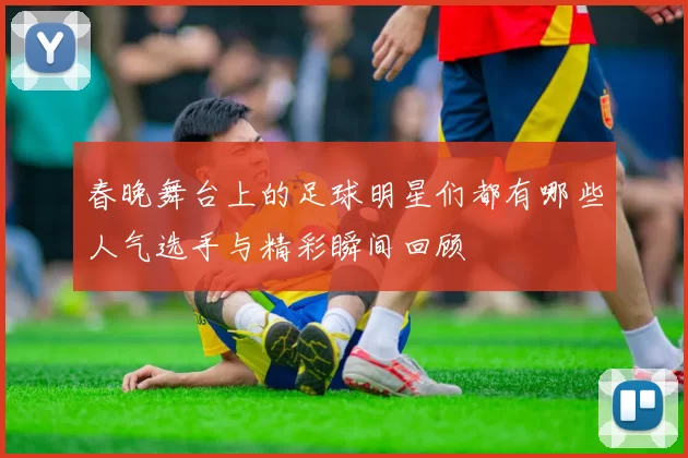 春晚舞台上的足球明星们都有哪些人气选手与精彩瞬间回顾