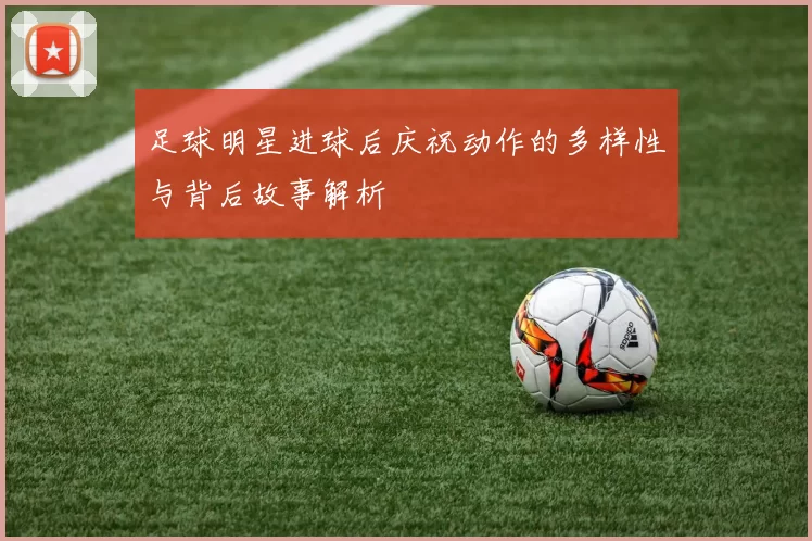 足球明星进球后庆祝动作的多样性与背后故事解析