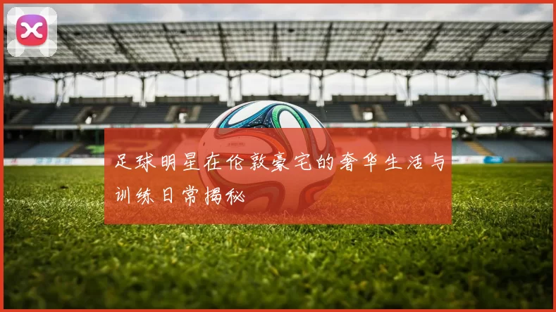 足球明星在伦敦豪宅的奢华生活与训练日常揭秘