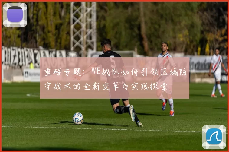 重磅专题：WE战队如何引领区域防守战术的全新变革与实践探索