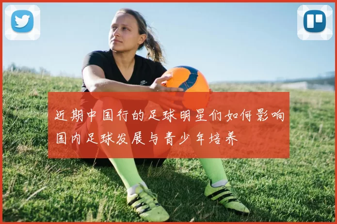 近期中国行的足球明星们如何影响国内足球发展与青少年培养