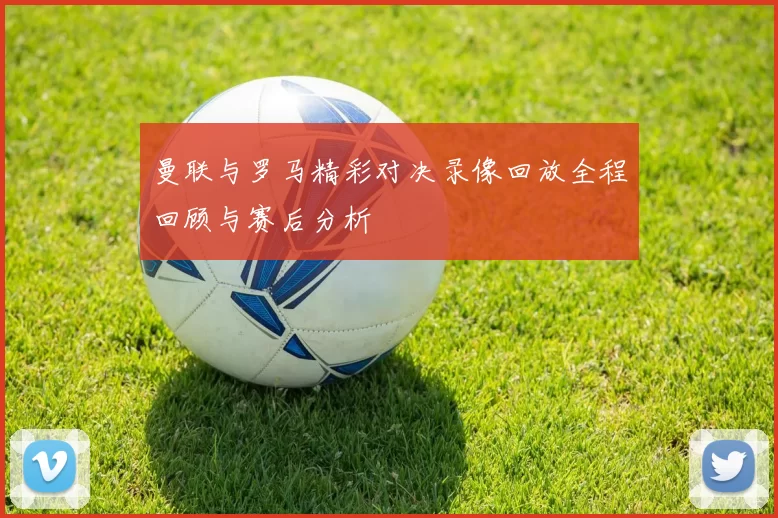 曼联与罗马精彩对决录像回放全程回顾与赛后分析