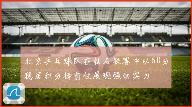 北京乒乓球队在钻石联赛中以60分稳居积分榜首位展现强劲实力