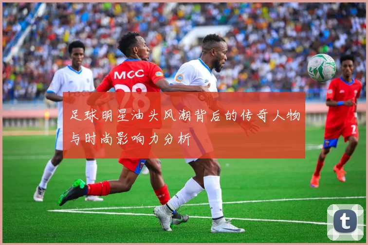 足球明星油头风潮背后的传奇人物与时尚影响力分析