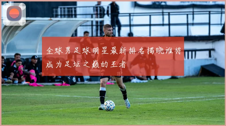 全球男足球明星最新排名揭晓谁将成为足坛之巅的王者