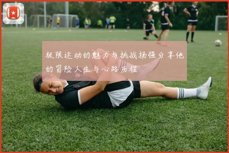 极限运动的魅力与挑战杨强分享他的冒险人生与心路历程