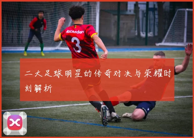 二大足球明星的传奇对决与荣耀时刻解析