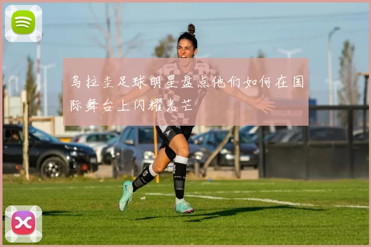 乌拉圭足球明星盘点他们如何在国际舞台上闪耀光芒
