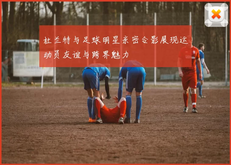 杜兰特与足球明星亲密合影展现运动员友谊与跨界魅力