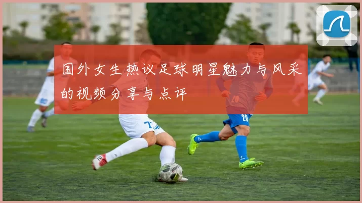 国外女生热议足球明星魅力与风采的视频分享与点评