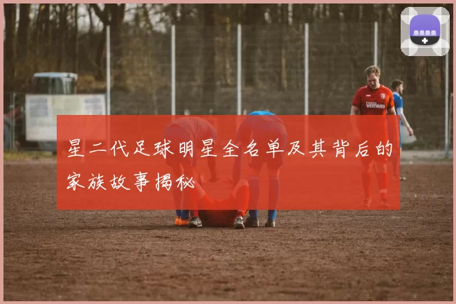 星二代足球明星全名单及其背后的家族故事揭秘